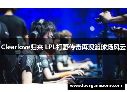 Clearlove归来 LPL打野传奇再现篮球场风云
