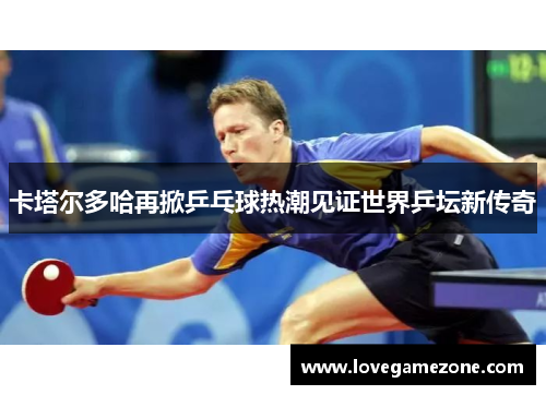 卡塔尔多哈再掀乒乓球热潮见证世界乒坛新传奇